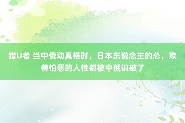 猎U者 当中俄动真格时，日本东说念主的怂，欺善怕恶的人性都被中俄识破了