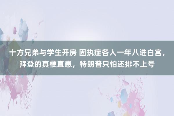 十方兄弟与学生开房 固执症各人一年八进白宫，拜登的真梗直患，特朗普只怕还排不上号