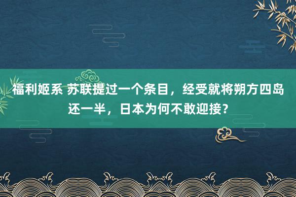 福利姬系 苏联提过一个条目，经受就将朔方四岛还一半，日本为何不敢迎接？