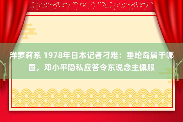 洋萝莉系 1978年日本记者刁难：垂纶岛属于哪国，邓小平隐私应答令东说念主佩服