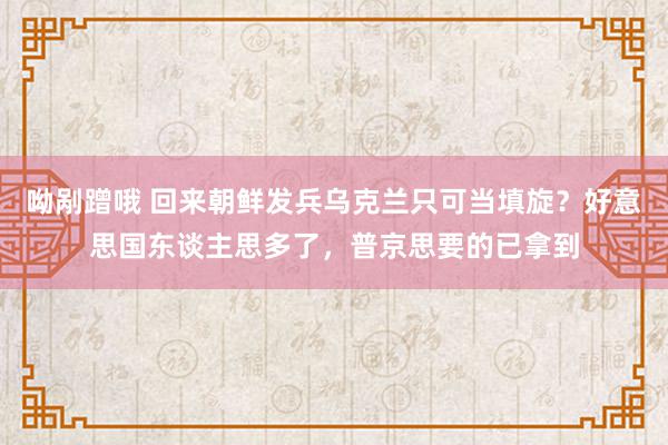 呦剐蹭哦 回来朝鲜发兵乌克兰只可当填旋？好意思国东谈主思多了，普京思要的已拿到