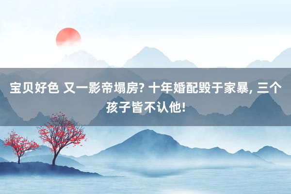 宝贝好色 又一影帝塌房? 十年婚配毁于家暴, 三个孩子皆不认他!