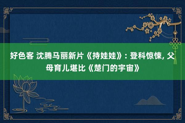 好色客 沈腾马丽新片《持娃娃》: 登科惊悚, 父母育儿堪比《楚门的宇宙》