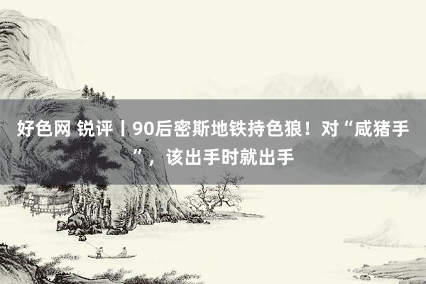 好色网 锐评丨90后密斯地铁持色狼！对“咸猪手”，该出手时就出手