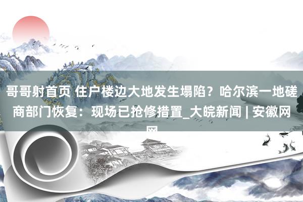 哥哥射首页 住户楼边大地发生塌陷？哈尔滨一地磋商部门恢复：现场已抢修措置_大皖新闻 | 安徽网