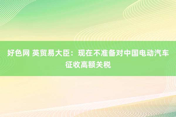 好色网 英贸易大臣：现在不准备对中国电动汽车征收高额关税