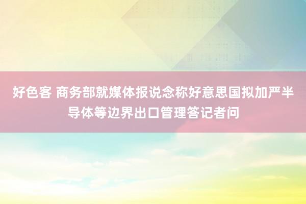 好色客 商务部就媒体报说念称好意思国拟加严半导体等边界出口管理答记者问