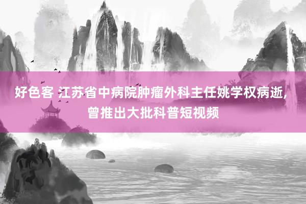 好色客 江苏省中病院肿瘤外科主任姚学权病逝, 曾推出大批科普短视频