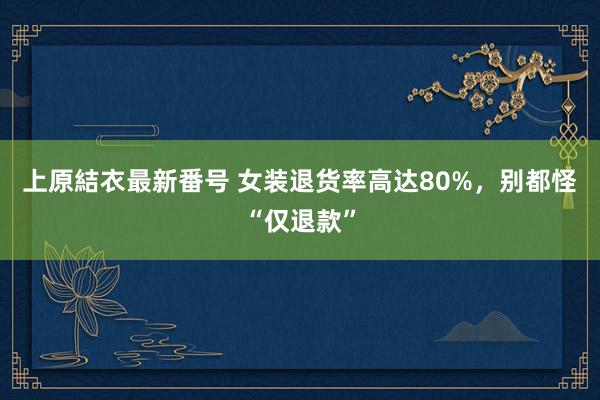 上原結衣最新番号 女装退货率高达80%，别都怪“仅退款”