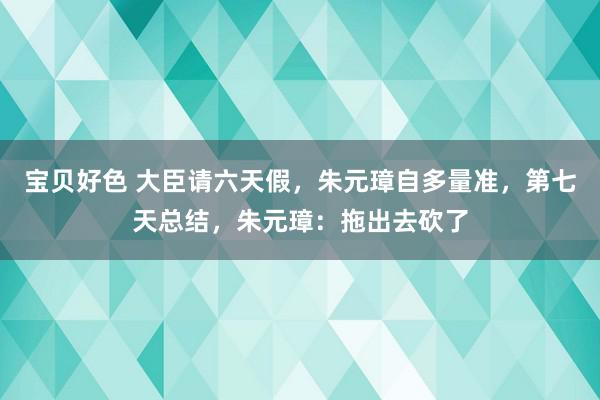 宝贝好色 大臣请六天假，朱元璋自多量准，第七天总结，朱元璋：拖出去砍了