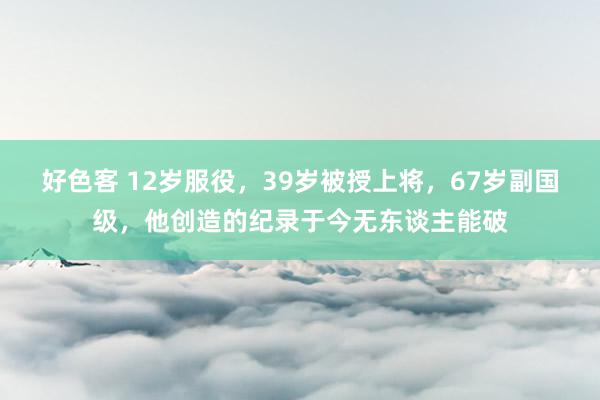 好色客 12岁服役，39岁被授上将，67岁副国级，他创造的纪录于今无东谈主能破