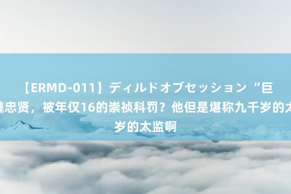 【ERMD-011】ディルドオブセッション “巨奸”魏忠贤，被年仅16的崇祯科罚？他但是堪称九千岁的太监啊