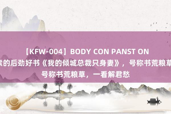 【KFW-004】BODY CON PANST ONANIE 高频搜索的后劲好书《我的倾城总裁只身妻》，号称书荒粮草，一看解君愁