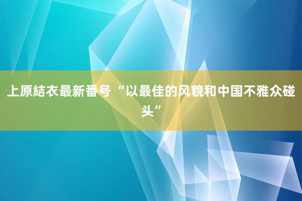 上原結衣最新番号 “以最佳的风貌和中国不雅众碰头”