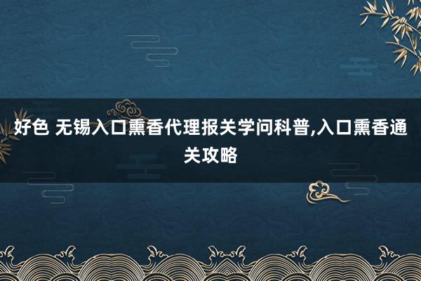 好色 无锡入口熏香代理报关学问科普,入口熏香通关攻略