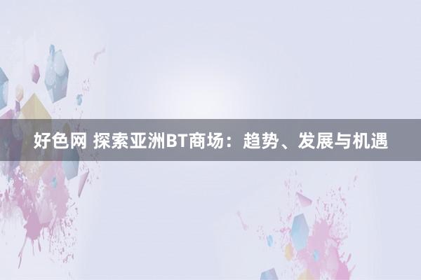 好色网 探索亚洲BT商场：趋势、发展与机遇