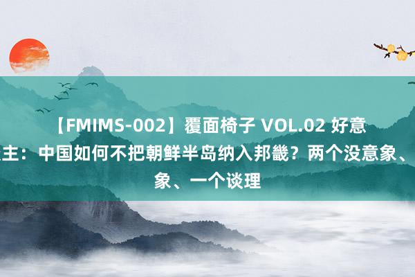 【FMIMS-002】覆面椅子 VOL.02 好意思国东谈主：中国如何不把朝鲜半岛纳入邦畿？两个没意象、一个谈理