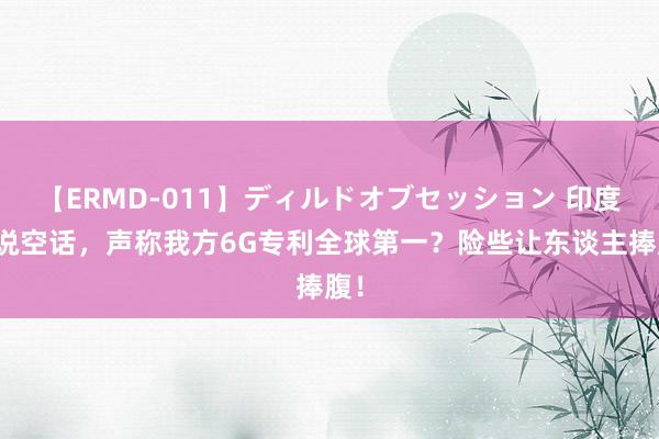 【ERMD-011】ディルドオブセッション 印度又说空话，声称我方6G专利全球第一？险些让东谈主捧腹！