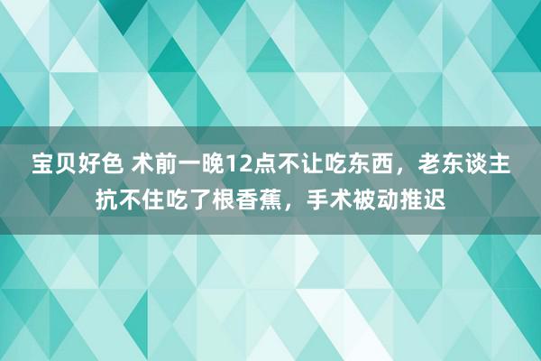 宝贝好色 术前一晚12点不让吃东西，老东谈主抗不住吃了根香蕉，手术被动推迟