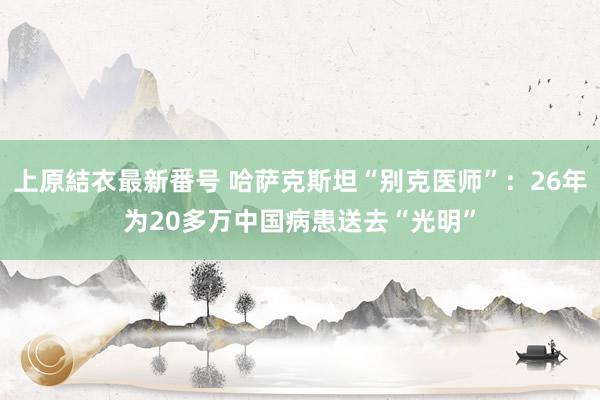 上原結衣最新番号 哈萨克斯坦“别克医师”：26年为20多万中国病患送去“光明”