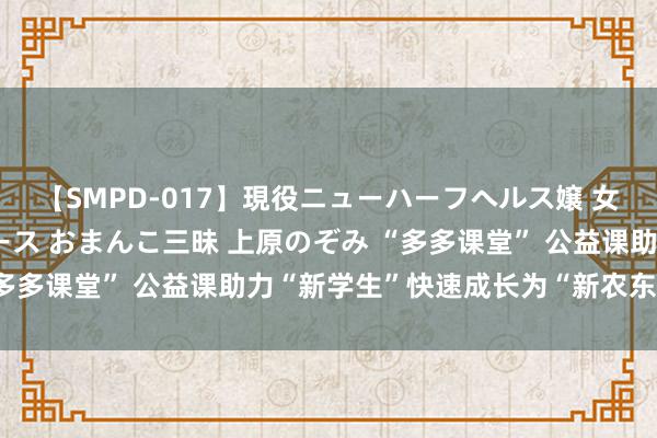 【SMPD-017】現役ニューハーフヘルス嬢 女だらけのスペシャルコース おまんこ三昧 上原のぞみ “多多课堂” 公益课助力“新学生”快速成长为“新农东谈主”