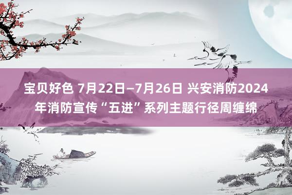 宝贝好色 7月22日—7月26日 兴安消防2024年消防宣传“五进”系列主题行径周缠绵