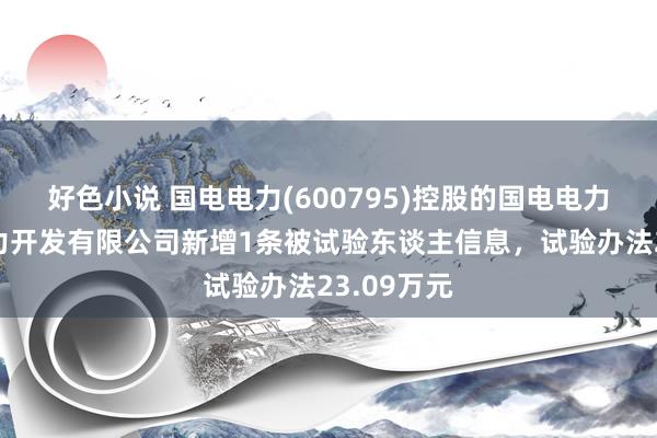 好色小说 国电电力(600795)控股的国电电力新疆新动力开发有限公司新增1条被试验东谈主信息，试验办法23.09万元