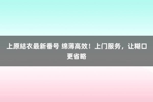 上原結衣最新番号 绵薄高效！上门服务，让糊口更省略