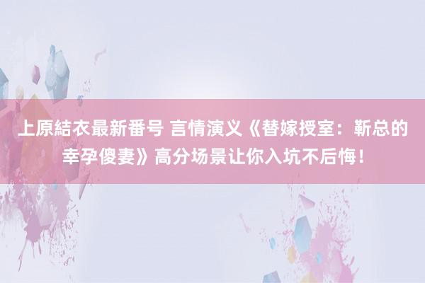 上原結衣最新番号 言情演义《替嫁授室：靳总的幸孕傻妻》高分场景让你入坑不后悔！