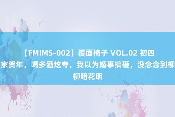 【FMIMS-002】覆面椅子 VOL.02 初四去女友家贺年，喝多酒炫夸，我以为婚事搞砸，没念念到柳暗花明