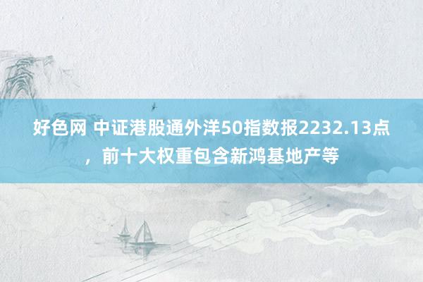 好色网 中证港股通外洋50指数报2232.13点，前十大权重包含新鸿基地产等