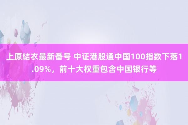 上原結衣最新番号 中证港股通中国100指数下落1.09%，前十大权重包含中国银行等