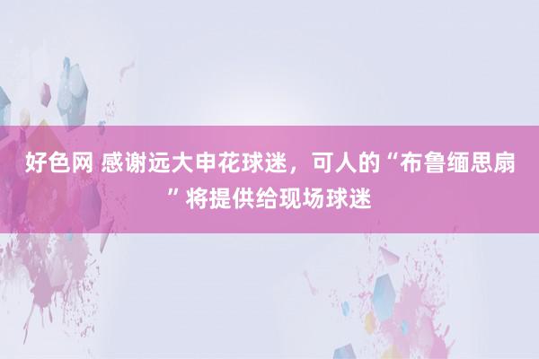 好色网 感谢远大申花球迷，可人的“布鲁缅思扇”将提供给现场球迷