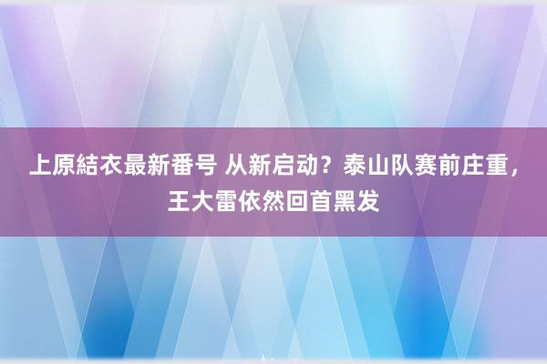 上原結衣最新番号 从新启动？泰山队赛前庄重，王大雷依然回首黑发