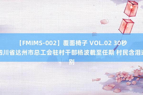 【FMIMS-002】覆面椅子 VOL.02 30秒｜四川省达州市总工会驻村干部杨波截至任期 村民含泪送别