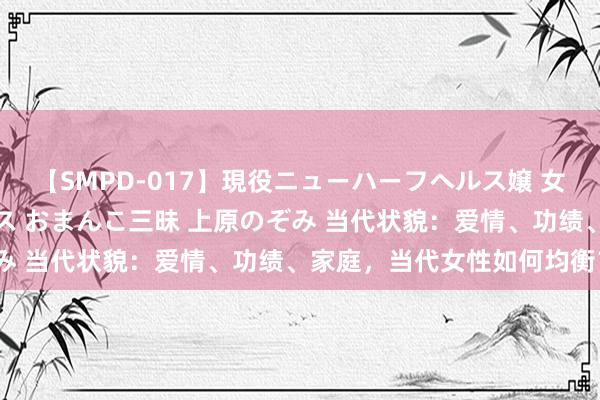 【SMPD-017】現役ニューハーフヘルス嬢 女だらけのスペシャルコース おまんこ三昧 上原のぞみ 当代状貌：爱情、功绩、家庭，当代女性如何均衡？