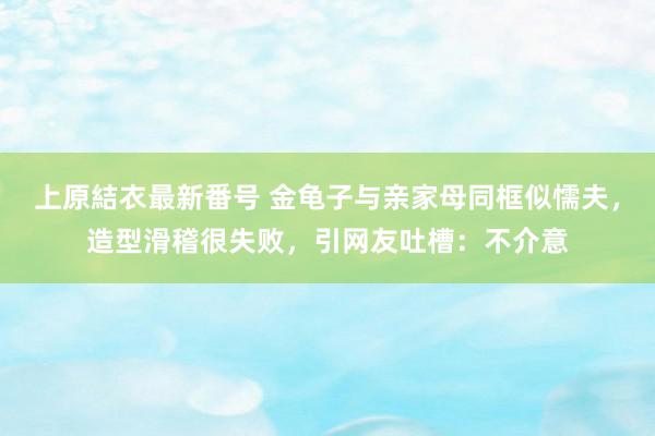 上原結衣最新番号 金龟子与亲家母同框似懦夫，造型滑稽很失败，引网友吐槽：不介意