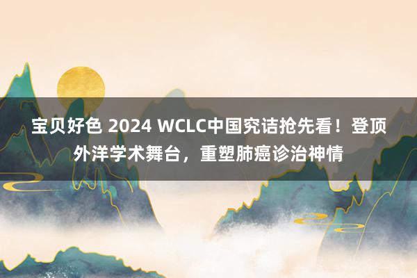 宝贝好色 2024 WCLC中国究诘抢先看！登顶外洋学术舞台，重塑肺癌诊治神情