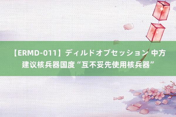 【ERMD-011】ディルドオブセッション 中方建议核兵器国度“互不妥先使用核兵器”