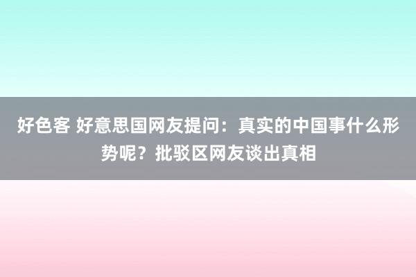 好色客 好意思国网友提问：真实的中国事什么形势呢？批驳区网友谈出真相