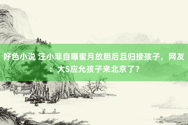 好色小说 汪小菲自曝蜜月放胆后且归接孩子，网友：大S应允孩子来北京了？