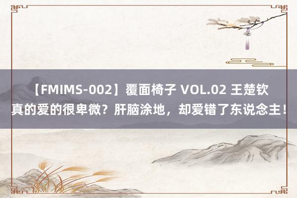 【FMIMS-002】覆面椅子 VOL.02 王楚钦真的爱的很卑微？肝脑涂地，却爱错了东说念主！