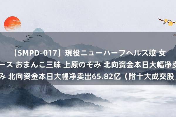 【SMPD-017】現役ニューハーフヘルス嬢 女だらけのスペシャルコース おまんこ三昧 上原のぞみ 北向资金本日大幅净卖出65.82亿（附十大成交股）