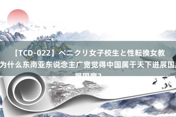 【TCD-022】ペニクリ女子校生と性転換女教師 为什么东南亚东说念主广宽觉得中国属于天下进展国度？