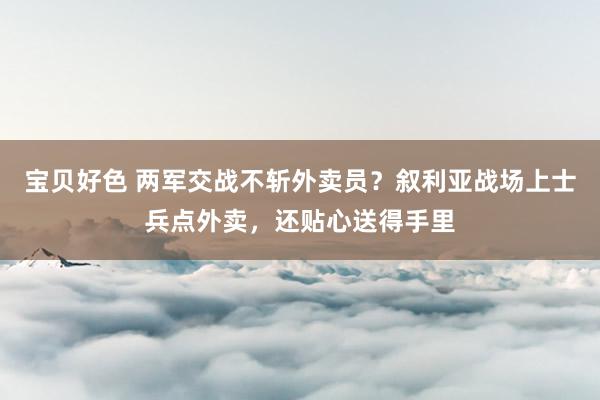 宝贝好色 两军交战不斩外卖员？叙利亚战场上士兵点外卖，还贴心送得手里