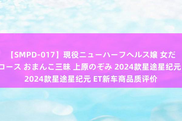 【SMPD-017】現役ニューハーフヘルス嬢 女だらけのスペシャルコース おまんこ三昧 上原のぞみ 2024款星途星纪元 ET新车商品质评价