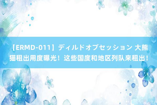 【ERMD-011】ディルドオブセッション 大熊猫租出用度曝光！这些国度和地区列队来租出！