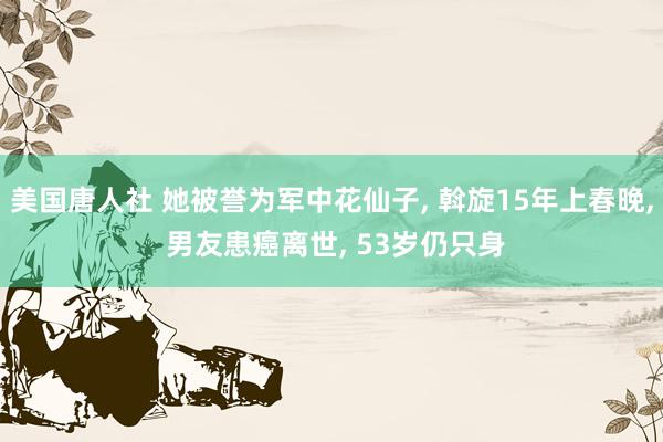 美国唐人社 她被誉为军中花仙子, 斡旋15年上春晚, 男友患癌离世, 53岁仍只身