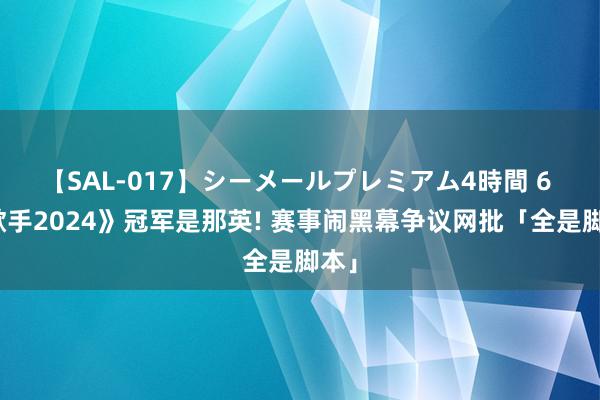 【SAL-017】シーメールプレミアム4時間 6 《歌手2024》冠军是那英! 赛事闹黑幕争议网批「全是脚本」