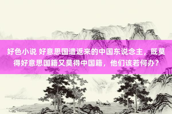 好色小说 好意思国遣返来的中国东说念主，既莫得好意思国籍又莫得中国籍，他们该若何办？